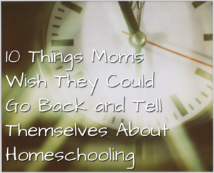 10 Things Moms Wish They Could Go Back and Tell Themselves About Homeschooling